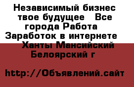 Независимый бизнес-твое будущее - Все города Работа » Заработок в интернете   . Ханты-Мансийский,Белоярский г.